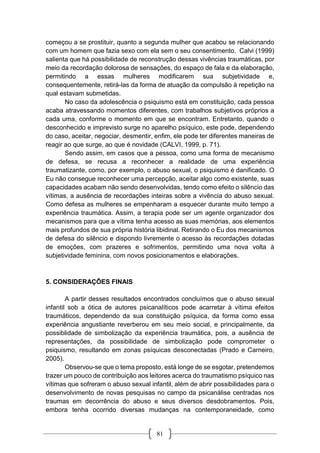 81
começou a se prostituir, quanto a segunda mulher que acabou se relacionando
com um homem que fazia sexo com ela sem o seu consentimento. Calvi (1999)
salienta que há possibilidade de reconstrução dessas vivências traumáticas, por
meio da recordação dolorosa de sensações, do espaço de fala e da elaboração,
permitindo a essas mulheres modificarem sua subjetividade e,
consequentemente, retirá-las da forma de atuação da compulsão à repetição na
qual estavam submetidas.
No caso da adolescência o psiquismo está em constituição, cada pessoa
acaba atravessando momentos diferentes, com trabalhos subjetivos próprios a
cada uma, conforme o momento em que se encontram. Entretanto, quando o
desconhecido e imprevisto surge no aparelho psíquico, este pode, dependendo
do caso, aceitar, negociar, desmentir, enfim, ele pode ter diferentes maneiras de
reagir ao que surge, ao que é novidade (CALVI, 1999, p. 71).
Sendo assim, em casos que a pessoa, como uma forma de mecanismo
de defesa, se recusa a reconhecer a realidade de uma experiência
traumatizante, como, por exemplo, o abuso sexual, o psiquismo é danificado. O
Eu não consegue reconhecer uma percepção, aceitar algo como existente, suas
capacidades acabam não sendo desenvolvidas, tendo como efeito o silêncio das
vítimas, a ausência de recordações inteiras sobre a vivência do abuso sexual.
Como defesa as mulheres se empenharam a esquecer durante muito tempo a
experiência traumática. Assim, a terapia pode ser um agente organizador dos
mecanismos para que a vítima tenha acesso as suas memórias, aos elementos
mais profundos de sua própria história libidinal. Retirando o Eu dos mecanismos
de defesa do silêncio e dispondo livremente o acesso às recordações dotadas
de emoções, com prazeres e sofrimentos, permitindo uma nova volta à
subjetividade feminina, com novos posicionamentos e elaborações.
5. CONSIDERAÇÕES FINAIS
A partir desses resultados encontrados concluímos que o abuso sexual
infantil sob a ótica de autores psicanalíticos pode acarretar à vítima efeitos
traumáticos, dependendo da sua constituição psíquica, da forma como essa
experiência angustiante reverberou em seu meio social, e principalmente, da
possiblidade de simbolização da experiência traumática, pois, a ausência de
representações, da possibilidade de simbolização pode comprometer o
psiquismo, resultando em zonas psíquicas desconectadas (Prado e Carneiro,
2005).
Observou-se que o tema proposto, está longe de se esgotar, pretendemos
trazer um pouco de contribuição aos leitores acerca do traumatismo psíquico nas
vítimas que sofreram o abuso sexual infantil, além de abrir possibilidades para o
desenvolvimento de novas pesquisas no campo da psicanálise centradas nos
traumas em decorrência do abuso e seus diversos desdobramentos. Pois,
embora tenha ocorrido diversas mudanças na contemporaneidade, como
 
