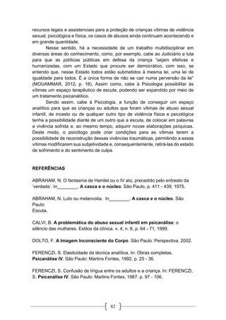 82
recursos legais e assistenciais para a proteção de crianças vítimas de violência
sexual, psicológica e física, os casos de abusos ainda continuam acontecendo e
em grande quantidade.
Nesse sentido, há a necessidade de um trabalho multidisciplinar em
diversas áreas do conhecimento, como, por exemplo, cabe ao Judiciário a luta
para que as políticas públicas em defesa da criança “sejam efetivas e
humanizadas, com um Estado que procure ser democrático, com isso, se
entendo que, nesse Estado todos estão submetidos à mesma lei, uma lei de
igualdade para todos. É a única forma de não se cair numa perversão da lei”
(MOUAMMAR, 2012, p. 18). Assim como, cabe à Psicologia possibilitar às
vítimas um espaço terapêutico de escuta, podendo ser expandido por meio de
um tratamento psicanalítico.
Sendo assim, cabe à Psicologia, a função de conseguir um espaço
analítico para que as crianças ou adultos que foram vítimas de abuso sexual
infantil, de incesto ou de qualquer outro tipo de violência física e psicológica
tenha a possibilidade diante de um outro que a escuta, de colocar em palavras
a vivência sofrida e, ao mesmo tempo, adquirir novas elaborações psíquicas.
Deste modo, o psicólogo pode criar condições para as vítimas terem a
possibilidade de reconstrução dessas vivências traumáticas, permitindo a essas
vítimas modificarem sua subjetividade e, consequentemente, retirá-las do estado
de sofrimento e do sentimento de culpa.
REFERÊNCIAS
ABRAHAM, N. O fantasma de Hamlet ou o IV ato, precedido pelo entreato da
‘verdade’. In________. A casca e o núcleo. São Paulo, p. 411 - 439, 1975.
ABRAHAM, N. Luto ou melancolia. In________. A casca e o núcleo. São
Paulo:
Escuta.
CALVI, B. A problemática do abuso sexual infantil em psicanálise: o
silêncio das mulheres. Estilos da clínica. v. 4, n. 6, p. 64 - 71, 1999.
DOLTO, F. A Imagem Inconsciente do Corpo. São Paulo: Perspectiva, 2002.
FERENCZI, S. Elasticidade da técnica analítica. In: Obras completas.
Psicanálise IV. São Paulo: Martins Fontes, 1992, p. 25 - 36.
FERENCZI, S. Confusão de língua entre os adultos e a criança. In: FERENCZI,
S. Psicanálise IV. São Paulo: Martins Fontes, 1987. p. 97 - 106.
 