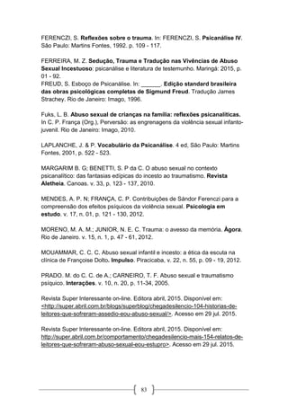 83
FERENCZI, S. Reflexões sobre o trauma. In: FERENCZI, S. Psicanálise IV.
São Paulo: Martins Fontes, 1992. p. 109 - 117.
FERREIRA, M. Z. Sedução, Trauma e Tradução nas Vivências de Abuso
Sexual Incestuoso: psicanálise e literatura de testemunho. Maringá: 2015, p.
01 - 92.
FREUD, S. Esboço de Psicanálise. In: ______. Edição standard brasileira
das obras psicológicas completas de Sigmund Freud. Tradução James
Strachey. Rio de Janeiro: Imago, 1996.
Fuks, L. B. Abuso sexual de crianças na família: reflexões psicanalíticas.
In C. P. França (Org.), Perversão: as engrenagens da violência sexual infanto-
juvenil. Rio de Janeiro: Imago, 2010.
LAPLANCHE, J. & P. Vocabulário da Psicanálise. 4 ed, São Paulo: Martins
Fontes, 2001, p. 522 - 523.
MARGARIM B. G; BENETTI, S. P da C. O abuso sexual no contexto
psicanalítico: das fantasias edípicas do incesto ao traumatismo. Revista
Aletheia. Canoas. v. 33, p. 123 - 137, 2010.
MENDES, A. P. N; FRANÇA, C. P. Contribuições de Sándor Ferenczi para a
compreensão dos efeitos psíquicos da violência sexual. Psicologia em
estudo. v. 17, n. 01, p. 121 - 130, 2012.
MORENO, M. A. M.; JUNIOR, N. E. C. Trauma: o avesso da memória. Àgora.
Rio de Janeiro. v. 15, n. 1, p. 47 - 61, 2012.
MOUAMMAR, C. C. C. Abuso sexual infantil e incesto: a ética da escuta na
clínica de Françoise Dolto. Impulso. Piracicaba, v. 22, n. 55, p. 09 - 19, 2012.
PRADO. M. do C. C. de A.; CARNEIRO, T. F. Abuso sexual e traumatismo
psíquico. Interações. v. 10, n. 20, p. 11-34, 2005.
Revista Super Interessante on-line. Editora abril, 2015. Disponível em:
<http://super.abril.com.br/blogs/superblog/chegadesilencio-104-historias-de-
leitores-que-sofreram-assedio-eou-abuso-sexual/>. Acesso em 29 jul. 2015.
Revista Super Interessante on-line. Editora abril, 2015. Disponível em:
http://super.abril.com.br/comportamento/chegadesilencio-mais-154-relatos-de-
leitores-que-sofreram-abuso-sexual-eou-estupro>. Acesso em 29 jul. 2015.
 