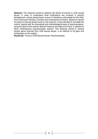 84
Abstract: The research aimed to address the theme of trauma in child sexual
abuse, in order to understand what implications are involved in psychic
development, whose phenomenon occurs in situations unfavorable for the child,
from Ferenczian thinking, Freudian and contemporary thinkers. Based on reports
of victims of sexual abuse found on the internet, it was intended to correlate the
victims' reports with the theoretical and methodological basis of psychoanalysis,
using the texts of the authors Sándor Ferenczi and Sigmund Freud, in addition to
other contemporary psychoanalytic authors. The proposal aimed to resolve
doubts about traumas from child sexual abuse, in an attempt to fill gaps and
ambiguities on the subject.
Keywords: Trauma; Child Sexual Abuse; Psychoanalysis.
 