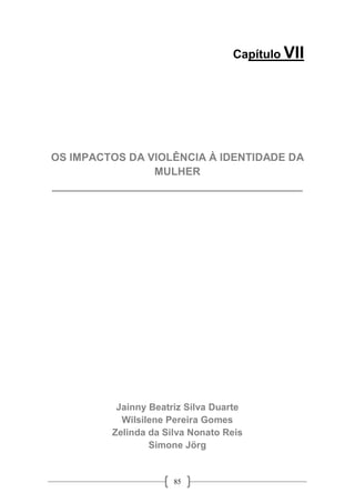 85
Capítulo VII
OS IMPACTOS DA VIOLÊNCIA À IDENTIDADE DA
MULHER
__________________________________________
Jainny Beatriz Silva Duarte
Wilsilene Pereira Gomes
Zelinda da Silva Nonato Reis
Simone Jörg
 