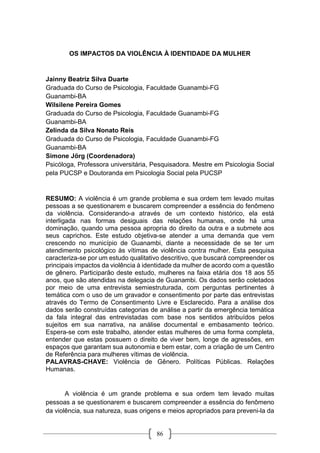 86
OS IMPACTOS DA VIOLÊNCIA À IDENTIDADE DA MULHER
Jainny Beatriz Silva Duarte
Graduada do Curso de Psicologia, Faculdade Guanambi-FG
Guanambi-BA
Wilsilene Pereira Gomes
Graduada do Curso de Psicologia, Faculdade Guanambi-FG
Guanambi-BA
Zelinda da Silva Nonato Reis
Graduada do Curso de Psicologia, Faculdade Guanambi-FG
Guanambi-BA
Simone Jörg (Coordenadora)
Psicóloga, Professora universitária, Pesquisadora. Mestre em Psicologia Social
pela PUCSP e Doutoranda em Psicologia Social pela PUCSP
RESUMO: A violência é um grande problema e sua ordem tem levado muitas
pessoas a se questionarem e buscarem compreender a essência do fenômeno
da violência. Considerando-a através de um contexto histórico, ela está
interligada nas formas desiguais das relações humanas, onde há uma
dominação, quando uma pessoa apropria do direito da outra e a submete aos
seus caprichos. Este estudo objetiva-se atender a uma demanda que vem
crescendo no município de Guanambi, diante a necessidade de se ter um
atendimento psicológico às vítimas de violência contra mulher. Esta pesquisa
caracteriza-se por um estudo qualitativo descritivo, que buscará compreender os
principais impactos da violência à identidade da mulher de acordo com a questão
de gênero. Participarão deste estudo, mulheres na faixa etária dos 18 aos 55
anos, que são atendidas na delegacia de Guanambi. Os dados serão coletados
por meio de uma entrevista semiestruturada, com perguntas pertinentes à
temática com o uso de um gravador e consentimento por parte das entrevistas
através do Termo de Consentimento Livre e Esclarecido. Para a análise dos
dados serão construídas categorias de análise a partir da emergência temática
da fala integral das entrevistadas com base nos sentidos atribuídos pelos
sujeitos em sua narrativa, na análise documental e embasamento teórico.
Espera-se com este trabalho, atender estas mulheres de uma forma completa,
entender que estas possuem o direito de viver bem, longe de agressões, em
espaços que garantam sua autonomia e bem estar, com a criação de um Centro
de Referência para mulheres vítimas de violência.
PALAVRAS-CHAVE: Violência de Gênero. Políticas Públicas. Relações
Humanas.
A violência é um grande problema e sua ordem tem levado muitas
pessoas a se questionarem e buscarem compreender a essência do fenômeno
da violência, sua natureza, suas origens e meios apropriados para preveni-la da
 
