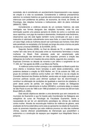 87
sociedade, ela é considerada um acontecimento biopsicossocial e seu espaço
de criação é a vida na sociedade. Considerando a violência precisaríamos
adentrar no contexto histórico ao qual ela está envolvida e perceber que ela se
intercruza com problemas da política, da economia, da moral, do Direito, da
Psicologia, das relações humanas e institucionais, além do plano individual
(MINAYO, 1994).
Considerando a violência através de um contexto histórico, ela está
interligada nas formas desiguais das relações humanas, onde há uma
dominação quando uma pessoa apropria do direito da outra e a submete aos
seus caprichos, num jogo de mandos e desmandos. Analisando este fenômeno,
observamos que ele está ligado também numa construção em que o sexo
masculino é valorizado culturalmente como sexo forte, e o sexo feminino como
um sexo frágil, onde as mulheres devem ser submissas aos homens. Este olhar
esta penetrado na sociedade e foi formado ao longo dos anos e tornou-se parte
do discurso universal (RANGEL & OLIVEIRA, 2010).
Segundo Santos (2008), no final da década de 70, a violência contra
mulher tem sido tema de discussão entre os movimentos feministas e muitas
mulheres no Brasil. Este processo pode ser caracterizado pela
institucionalização das demandas em três aspectos: primeiro a criação das
delegacias da mulher em meados dos anos oitenta, segundo dos Juizados
Especiais Criminais na década de noventa e por último o surgimento da Lei
11.340, de 7 de agosto de 2006, a Lei Maria da Penha.
A violência contra mulher começou a ter visibilidade no Brasil a partir dos
anos oitenta e iniciativas foram tomadas a partir desta problemática, onde
podemos destacar a criação do SOS Mulher, em 10 de outubro de 1980, um
grupo de combate à violência contra mulher; em 1985 foi a vez da criação do
Conselho Nacional dos Direitos da Mulher, sendo este um órgão consultivo que
promove políticas sociais para eliminar qualquer tipo de discriminação e
contribuir na efetivação de condições de igualdade e exercício de cidadania. A
partir deste ponto de partida, em seguida foram criadas as Delegacias
Especializadas em atendimento à mulher (DEAM’s), a primeira delas no estado
de São Paulo no ano de 1985 e em 1990 já existiam um número de 200 em todo
Brasil (BIELLA, 2005).
Este estudo objetiva-se atender a uma demanda que vem crescendo no
município de Guanambi e que foi trazido pelo Coordenador da Delegacia aos
estagiários do curso de Psicologia da Faculdade Guanambi, diante a
necessidade de ser ter um atendimento psicológico às vítimas de violência
contra mulher. Através da reconstrução histórica da violência de gênero, será
analisado de forma sistemática como esta se apresenta na cidade de Guanambi,
quais os possíveis impactos que esta violência provoca na vida das mulheres
vítimas, visando oferecer possibilidades de intervenção que possibilitem a
autonomia e a construção de espaços que resgatem sua integridade física e
psíquica.
 
