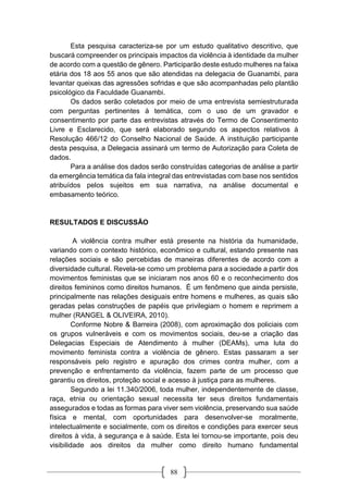 88
Esta pesquisa caracteriza-se por um estudo qualitativo descritivo, que
buscará compreender os principais impactos da violência à identidade da mulher
de acordo com a questão de gênero. Participarão deste estudo mulheres na faixa
etária dos 18 aos 55 anos que são atendidas na delegacia de Guanambi, para
levantar queixas das agressões sofridas e que são acompanhadas pelo plantão
psicológico da Faculdade Guanambi.
Os dados serão coletados por meio de uma entrevista semiestruturada
com perguntas pertinentes à temática, com o uso de um gravador e
consentimento por parte das entrevistas através do Termo de Consentimento
Livre e Esclarecido, que será elaborado segundo os aspectos relativos à
Resolução 466/12 do Conselho Nacional de Saúde. A instituição participante
desta pesquisa, a Delegacia assinará um termo de Autorização para Coleta de
dados.
Para a análise dos dados serão construídas categorias de análise a partir
da emergência temática da fala integral das entrevistadas com base nos sentidos
atribuídos pelos sujeitos em sua narrativa, na análise documental e
embasamento teórico.
RESULTADOS E DISCUSSÃO
A violência contra mulher está presente na história da humanidade,
variando com o contexto histórico, econômico e cultural, estando presente nas
relações sociais e são percebidas de maneiras diferentes de acordo com a
diversidade cultural. Revela-se como um problema para a sociedade a partir dos
movimentos feministas que se iniciaram nos anos 60 e o reconhecimento dos
direitos femininos como direitos humanos. É um fenômeno que ainda persiste,
principalmente nas relações desiguais entre homens e mulheres, as quais são
geradas pelas construções de papéis que privilegiam o homem e reprimem a
mulher (RANGEL & OLIVEIRA, 2010).
Conforme Nobre & Barreira (2008), com aproximação dos policiais com
os grupos vulneráveis e com os movimentos sociais, deu-se a criação das
Delegacias Especiais de Atendimento à mulher (DEAMs), uma luta do
movimento feminista contra a violência de gênero. Estas passaram a ser
responsáveis pelo registro e apuração dos crimes contra mulher, com a
prevenção e enfrentamento da violência, fazem parte de um processo que
garantiu os direitos, proteção social e acesso à justiça para as mulheres.
Segundo a lei 11.340/2006, toda mulher, independentemente de classe,
raça, etnia ou orientação sexual necessita ter seus direitos fundamentais
assegurados e todas as formas para viver sem violência, preservando sua saúde
física e mental, com oportunidades para desenvolver-se moralmente,
intelectualmente e socialmente, com os direitos e condições para exercer seus
direitos à vida, à segurança e à saúde. Esta lei tornou-se importante, pois deu
visibilidade aos direitos da mulher como direito humano fundamental
 