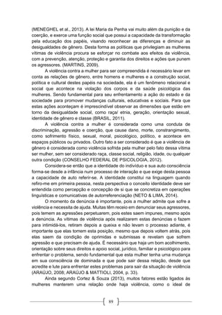 89
(MENEGHEL et al., 2013). A lei Maria da Penha vai muito além da punição e da
coerção, e exerce uma função social que possui a capacidade da transformação
pela educação dos papéis, visando reconhecer as diferenças e diminuir as
desigualdades de gênero. Desta forma as políticas que privilegiam as mulheres
vítimas de violência procura se esforçar no combate aos efeitos da violência,
com a prevenção, atenção, proteção e garantia dos direitos e ações que punem
os agressores. (MARTINS, 2009).
A violência contra a mulher para ser compreendida é necessário levar em
conta as relações de gênero, entre homens e mulheres e a construção social,
política e cultural destes papéis na sociedade, ela é um fenômeno relacional e
social que acontece na violação dos corpos e da saúde psicológica das
mulheres. Sendo fundamental para seu enfrentamento a ação do estado e da
sociedade para promover mudanças culturais, educativas e sociais. Para que
estas ações aconteçam é imprescindível observar as dimensões que estão em
torno da desigualdade social, como raça/ etnia, geração, orientação sexual,
identidade de gênero e classe (BRASIL, 2011).
A violência contra a mulher é considerada como uma conduta de
discriminação, agressão e coerção, que cause dano, morte, constrangimento,
como sofrimento físico, sexual, moral, psicológico, político, e acontece em
espaços públicos ou privados. Outro fato a ser considerado é que a violência de
gênero é considerada como violência sofrida pela mulher pelo fato dessa vítima
ser mulher, sem ser considerado raça, classe social, religião, idade, ou qualquer
outra condição (CONSELHO FEDERAL DE PSICOLOGIA, 2012).
Considera-se então que a identidade do indivíduo e sua auto consciência
forma-se desde a infância num processo de interação e que exige desta pessoa
a capacidade de auto referir-se. A identidade constitui na linguagem quando
refiro-me em primeira pessoa, nesta perspectiva o conceito identidade deve ser
entendida como percepção e concepção de si que se concretiza em operações
linguísticas e comunicativas de autorreferenciação (NETO & LIMA, 2014).
O momento da denúncia é importante, pois a mulher admite que sofre a
violência e necessita de ajuda. Muitas têm receio em denunciar seus agressores,
pois temem as agressões perpetuarem, pois estes saem impunes, mesmo após
a denúncia. As vítimas de violência após realizarem estas denúncias o fazem
para intimidá-los, retiram depois a queixa e não levam o processo adiante, é
importante que elas tomem esta posição, mesmo que depois voltem atrás, pois
elas saem da condição de oprimidas e submissas e revelam que sofrem
agressão e que precisam de ajuda. É necessário que haja um bom acolhimento,
orientação sobre seus direitos e apoio social, jurídico, familiar e psicológico para
enfrentar o problema, sendo fundamental que esta mulher tenha uma mudança
em sua consciência de dominada e que pode sair dessa relação, desde que
acredite e lute para enfrentar estes problemas para sair da situação de violência
(ARAÚJO, 2008; ARAÚJO & MATTIOLI, 2004, p. 33).
Ainda segundo Cortez & Souza (2013), muitos fatores estão ligados às
mulheres manterem uma relação onde haja violência, como o ideal de
 