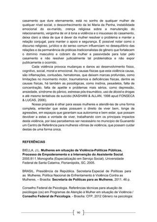 90
casamento que dure eternamente, está no sonho de qualquer mulher de
qualquer nível social, o desconhecimento da lei Maria da Penha, instabilidade
emocional do ex-marido, crença religiosa sobre a manutenção do
relacionamento, vergonha de vir à tona a violência e o insucesso do casamento,
deixa claro a ideia de que é dever da mulher resolver o problema e manter a
relação conjugal, para manter o apoio e segurança. É possível notar como o
discurso religioso, jurídico e do senso comum influenciam no desequilíbrio das
relações e da permanência de práticas tradicionalistas de gênero que fortalecem
o domínio masculino e cobram da mulher a passividade para lutar pelo
casamento e não resolver judicialmente tal problemática e não expor
publicamente o ocorrido.
Cada violência provoca mudanças e danos ao desenvolvimento físico,
cognitivo, social, moral e emocional. As causas físicas que esta violência causa,
são inflamações, contusões, hematomas, que deixam marcas profundas, como
limitações no movimento motor, traumatismos e deficiências físicas, dentre as
causas físicas, há também as psicológicas, como insônia, pesadelos, falta de
concentração, falta de apetite e problemas mais sérios, como depressão,
ansiedade, síndrome do pânico, estresse pós-traumático, uso de álcool e drogas
e até mesmo tentativas de suicídio (KASHANI & ALLAN, 1998 apud FONSECA
& LUCAS, 2006).
Nossa proposta é olhar para essas mulheres e atendê-las de uma forma
completa, entender que estas possuem o direito de viver bem, longe de
agressões, em espaços que garantam sua autonomia e bem estar, que possam
devolver a estas a vontade de viver, trabalhando com os principais impactos
desta violência, por isso percebemos ser necessário no município de Guanambi
um Centro de Referência para mulheres vítimas de violência, que possam cuidar
destas de uma forma única.
REFERÊNCIAS
BIELLA, J.L. Mulheres em situação de Violência-Políticas Públicas,
Processo de Empoderamento e a Intervenção do Assistente Social.
2005.81 f. Monografia (Especialização em Serviço Social). Universidade
Federal de Santa Catarina, Florianópolis, SC, 2005.
BRASIL. Presidência da República. Secretaria Especial de Políticas para
as Mulheres. Política Nacional de Enfrentamento à Violência Contra as
Mulheres. – Brasília: Secretaria de Políticas para as Mulheres, 2011. 46 p.
Conselho Federal de Psicologia. Referências técnicas para atuação de
psicólogas (os) em Programas de Atenção à Mulher em situação de Violência /
Conselho Federal de Psicologia. - Brasília: CFP, 2012 Gênero na psicologia:
 