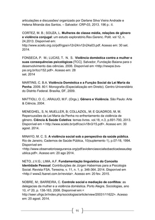 91
articulações e discussões/ organizado por Darlane Silva Vieira Andrade e
Helena Miranda dos Santos. – Salvador: CRP-03, 2013. 196 p.: il.
CORTEZ, M. B.; SOUZA, L. Mulheres de classe média, relações de gênero
e violência conjugal: um estudo exploratório.Rev.Gerenc. Polit. vol 12, n.
24,2013. Disponível em:
http://www.scielo.org.co/pdf/rgps/v12n24/v12n24a03.pdf. Acesso em: 30 set.
2014.
FONSECA, P. M.; LUCAS, T. N. S. Violência doméstica contra a mulher e
suas consequências psicológicas [TCC]. Salvador, Fundação Baiana para o
desenvolvimento das ciências. 2006. Disponível em <http://newpsi.bvs-
psi.org.br/tcc/152.pdf>. Acesso em: 28
set. 2014
MARTINS, C. B.A. Violência Doméstica e a Função Social da Lei Maria da
Penha. 2009. 80 f. Monografia (Especialização em Direito). Centro Universitário
do Distrito Federal. Brasília, DF, 2009.
MATTIOLI, O. C.; ARAUJO, M.F. (Orgs.). Gênero e Violência. São Paulo: Arte
& Ciência, 2004.
MENEGHEL, S, N; MUELLER, B; COLLAZIOL, M; E QUADROS, M, M.
Repercussões da Lei Maria da Penha no enfrentamento da violência de
gênero. Ciência & Saúde Coletiva: temas livres. vol.18, n.3, p.691-700, 2013.
Disponível em < http://www.scielo.br/pdf/csc/v18n3/15.pdf>. Acesso em: 30
agost. 2014.
MINAYO, M. C. S. A violência social sob a perspectiva da saúde pública.
Rio de Janeiro, Cadernos de Saúde Pública, 10(suplemento 1), p.07-18, 1994.
Disponível em
<http://www.observatorioseguranca.org/pdf/aviolenciasocialsobaoticadasaudep
ublica.pdf>. Acesso em: 20 ago 2014.
NETO, J.V.G.; LIMA, A.F. Fundamentação linguística do Conceito
Identidade Pessoal: Contribuições de Jürgen Habermas para a Psicologia
Social. Revista FSA, Teresina, v. 11, n. 1, p. 346-364, 2014. Disponível em
<http:// www2.fsanet.com.br/revista>. Acesso em: 20 fev. 2015.
NOBRE, M.; BARREIRA, C. Controle social e mediação de conflitos: as
delegacias da mulher e a violência doméstica. Porto Alegre, Sociologias, ano
10, nº 20, p. 138-163, 2008. Disponível em:<
http://seer.ufrgs.br/index.php/sociologias/article/view/20031/11622>. Acesso
em: 20 agost. 2014.
 