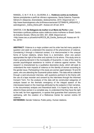92
RANGEL, C. M. F. R. B. A.; OLIVEIRA, E. L. Violência contra as mulheres:
fatores precipitantes e perfil de vítimas e agressores. Santa Catarina, Fazenda
Gênero 9- diásporas, diversidades, deslocamentos. 2010. Disponível em: <
http://www.fazendogenero.ufsc.br/9/resources/anais/1277848018_ARQUIVO_f
azendogenero _Celina_Elzira.pdf>. Acesso em 20 set. 2014
SANTOS, C.M. Da Delegacia da mulher à Lei Maria da Penha: Lutas
feministas e políticas públicas sobre violência contra mulheres no Brasil. Centro
de Estudos Sociais. Oficina do CES. 301. 2008. Disponível em
<http://www.ces.uc.pt/cesfct/md/RCCS_89_Cecilia_Santos.pdf. Acesso em 16
fev. 2015>
ABSTRACT: Violence is a major problem and its order has led many people to
question and seek to understand the essence of the phenomenon of violence.
Considering it through a historical context, it is interconnected in the unequal
forms of human relations, where there is a domination, when one person
appropriates the right of the other and submits it to its whims. This study aims to
meet a growing demand in the municipality of Guanambi, in view of the need to
provide psychological assistance to victims of violence against women. This
research is characterized by a qualitative descriptive study, which will seek to
understand the main impacts of violence on the identity of women according to
the gender issue. Participating in this study are women aged between 18 and 55
years, who are attending the Guanambi police station. The data will be collected
through a semi-structured interview, with questions pertinent to the theme with
the use of a tape recorder and consent by the interviews through the Informed
Consent Term. For the analysis of the data will be constructed categories of
analysis based on the thematic emergency of the integral speech of the
interviewees based on the meanings attributed by the subjects in their narrative,
in the documentary analysis and theoretical basis. It is hoped by this work, to
attend to these women in a complete way, to understand that they have the right
to live well, far from aggressions, in spaces that guarantee their autonomy and
well-being, with the creation of a Reference Center for women victims Of
violence.
KEYWORDS: Gender Violence. Public policy. Human relations.
 