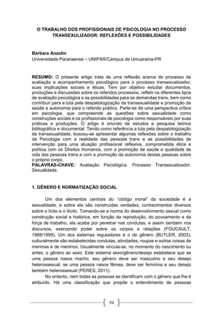 94
O TRABALHO DOS PROFISSIONAIS DE PSICOLOGIA NO PROCESSO
TRANSEXULIZADOR: REFLEXÕES E POSSIBILIDADES
Bárbara Anzolin
Universidade Paranaense – UNIPAR/Campus de Umuarama-PR
RESUMO: O presente artigo trata de uma reflexão acerca do processo de
avaliação e acompanhamento psicológico para o processo transexualizador,
suas implicações sociais e éticas. Tem por objetivo estudar documentos,
produções e discussões sobre os referidos processos, refletir os diferentes tipos
de avaliação psicológica e as possibilidades para as demandas trans, bem como
contribuir para a luta pela despatologização da transexualidade e promoção de
saúde e autonomia para o referido público. Parte-se de uma perspectiva crítica
em psicologia, que compreende as questões sobre sexualidade como
construções sociais e os profissionais de psicologia como responsáveis por suas
práticas e produções. O artigo é oriundo de estudos e pesquisa teórico
bibliográfica e documental. Tendo como referência a luta pela despatologização
da transexualidade, buscou-se apresentar algumas reflexões sobre o trabalho
da Psicologia com a realidade das pessoas trans e as possibilidades de
intervenção para uma atuação profissional reflexiva, comprometida ética e
política com os Direitos Humanos, com a promoção de saúde e qualidade de
vida das pessoas trans e com a promoção da autonomia destas pessoas sobre
o próprio corpo.
PALAVRAS-CHAVE: Avaliação Psicológica. Processo Transexualizador.
Sexualidade.
1. GÊNERO E NORMATIZAÇÃO SOCIAL
Um dos elementos centrais do “código moral” da sociedade é a
sexualidade, e sobre ela são construídas verdades, conhecimentos diversos
sobre o lícito e o ilícito. Tomando-se a norma do desenvolvimento sexual como
construção social e histórica, em função da reprodução, do povoamento e da
força de trabalho, ela acaba por penetrar nas condutas, e assim também nos
discursos, exercendo poder sobre os corpos e relações (FOUCAULT,
1988/1999). Um dos sistemas reguladores é o de gênero (BUTLER, 2003),
culturalmente são estabelecidas condutas, atividades, roupas e outras coisas de
meninas e de meninos. Usualmente vincula-se, no momento do nascimento ou
antes, o gênero ao sexo. Este sistema sexo/gênero/desejo estabelece que se
uma pessoa nasce macho, seu gênero deve ser masculino e seu desejo
heterossexual, se uma pessoa nasce fêmea, deve ser feminina e seu desejo
também heterossexual (PERES, 2011).
No entanto, nem todas as pessoas se identificam com o gênero que lhe é
atribuído. Há uma classificação que propõe o entendimento de pessoas
 