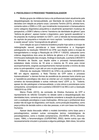 96
2. PSICOLOGIA E O PROCESSO TRANSEXUALIZADOR
Muitos grupos de militância trans e de profissionais lutam atualmente pela
despatologização da transexualidade, por liberdade de escolha e tomada de
decisões com relação ao próprio corpo. Leonardo Tenório (2013), ativista trans,
comenta sobre o DSM e o CID, que inicialmente incorporaram o transexualismo
como categoria diagnóstica psiquiátrica e atualmente apresentam mudança de
perspectiva, o DSM V alterou o termo “transtorno de identidade de gênero” para
“disforia de gênero”, apesar manter o diagnóstico, para “garantir assistência” e
há proposta de mudança também no CID11, com a retirada da transexualidade
do capítulo de psiquiatria e inclusão em novo capítulo: “condições relacionadas
à saúde sexual” como “Incongruência de gênero”.
Com relação ao que a medicina brasileira propõe hoje sobre a cirurgia de
redesignação sexual, percebe-se a base cisnormativa e a linguagem
patologizante na resolução 1955/2010 do CFM, que dispõe sobre a cirurgia de
transgenitalismo e revoga a Resolução do CFM nº 1.652/02, colocando como
critérios diagnósticos dois anos de disforia de gênero e 21 anos como idade
mínima para realização das cirurgias. Análoga à resolução, a portaria 2.803/2013
do Ministério da Saúde, que dispõe sobre o processo transexualizador,
estabelece idade mínima de 18 anos e máxima de 75 anos para iniciar
acompanhamento, exigindo acompanhamento mensal durante o mínimo de dois
anos no pré-operatório, e por até um ano no pós-operatório.
Diferindo da resolução 1955/2010 do CFM e da portaria 2.803/2013 do
MS em alguns aspectos, a Nota Técnica do CFP sobre o processo
transexualizador1 e demais formas de assistência às pessoas trans orienta que
a “assistência psicológica não deve se orientar por um modelo patologizado ou
corretivo da transexualidade e outras vivências trans” (CFP, p. 3). Todavia,
apesar de não patologizar a transexualidade, a nota coloca a psicoterapia como
compulsória, concordando com a portaria 2.803/2013 do MS e com a resolução
1955/2010 do CFM.
Marco Prado (2013), da comissão de Direitos Humanos do CFP e
representante do referido Conselho no debate sobre a despatologização das
identidades trans, comenta que é importante considerar a atuação da psicologia
com a avaliação psicológica e suas implicações. Afirma que o profissional deve
avaliar não do lugar do diagnóstico, com laudo, como produção biopolítica, como
peça jurídica de decisão sobre a vida das pessoas, e sim com base nos Direitos
Humanos.
Apesar desta discussão refletir o modelo biomédico como base para o
psicodiagnóstico, existem outras concepções teórico metodológicas de
psicodiagnóstico, como o modelo compreensivo, (OLIVEIRA, 2013), (Ancona-
Lopez, 1984), o fenomenológico (CUPERTINO, 2002), dentre outros que não
necessariamente vinculam o processo a alguma patologia. Além disso, há outros
 
