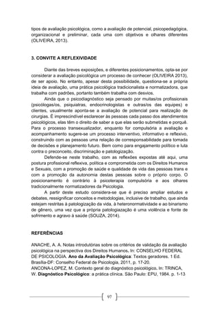 97
tipos de avaliação psicológica, como a avaliação de potencial, psicopedagógica,
organizacional e preliminar, cada uma com objetivos e olhares diferentes
(OLIVEIRA, 2013).
3. CONVITE A REFLEXIVIDADE
Diante das breves exposições, e diferentes posicionamentos, opta-se por
considerar a avaliação psicológica um processo de conhecer (OLIVEIRA 2013),
de ser apoio. No entanto, apesar desta possibilidade, questiona-se a própria
ideia de avaliação, uma prática psicológica tradicionalista e normatizadora, que
trabalha com padrões, portanto também trabalha com desvios.
Ainda que o psicodiagnóstico seja pensado por muitas/os profissionais
(psicólogas/os, psiquiatras, endocrinologistas e outras/os das equipes) e
clientes, usualmente aponta-se a avaliação de potencial para realização de
cirurgias. É imprescindível esclarecer às pessoas cada passo dos atendimentos
psicológicos, elas têm o direito de saber a que elas serão submetidas e porquê.
Para o processo transexualizador, enquanto for compulsória a avaliação e
acompanhamento sugere-se um processo interventivo, informativo e reflexivo,
construindo com as pessoas uma relação de corresponsabilidade para tomada
de decisões e planejamento futuro. Bem como para engajamento político e luta
contra o preconceito, discriminação e patologização.
Defende-se neste trabalho, com as reflexões expostas até aqui, uma
postura profissional reflexiva, política e comprometida com os Direitos Humanos
e Sexuais, com a promoção de saúde e qualidade de vida das pessoas trans e
com a promoção da autonomia destas pessoas sobre o próprio corpo. O
posicionamento é contrário à psicoterapia compulsória e aos olhares
tradicionalmente normatizadores da Psicologia.
A partir deste estudo considera-se que é preciso ampliar estudos e
debates, ressignificar conceitos e metodologias, inclusive de trabalho, que ainda
estejam restritas à patologização da vida, à heteronormatividade e ao binarismo
de gênero, uma vez que a própria patologiazação é uma violência e fonte de
sofrimento e agravo à saúde (SOUZA, 2014).
REFERÊNCIAS
ANACHE, A. A. Notas introdutórias sobre os critérios de validação da avaliação
psicológica na perspectiva dos Direitos Humanos. In: CONSELHO FEDERAL
DE PSICOLOGIA. Ano da Avaliação Psicológica: Textos geradores. 1 Ed.
Brasília-DF: Conselho Federal de Psicologia, 2011, p. 17-20.
ANCONA-LOPEZ, M. Contexto geral do diagnóstico psicológico. In: TRINCA,
W. Diagnóstico Psicológico: a prática clínica. São Paulo: EPU, 1984. p. 1-13
 