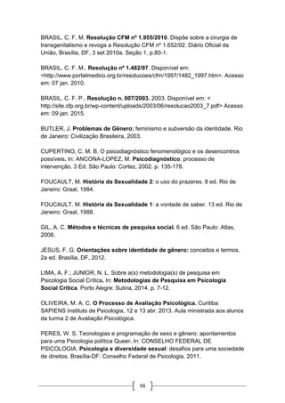 98
BRASIL. C. F. M. Resolução CFM nº 1.955/2010. Dispõe sobre a cirurgia de
transgenitalismo e revoga a Resolução CFM nº 1.652/02. Diário Oficial da
União, Brasília, DF, 3 set 2010a. Seção 1, p.80-1.
BRASIL. C. F. M.. Resolução nº 1.482/97. Disponível em:
<http://www.portalmedico.org.br/resolucoes/cfm/1997/1482_1997.htm>. Acesso
em: 07 jan. 2010.
BRASIL. C. F. P.. Resolução n. 007/2003. 2003. Disponível em: <
http://site.cfp.org.br/wp-content/uploads/2003/06/resolucao2003_7.pdf> Acesso
em: 09 jan. 2015.
BUTLER, J. Problemas de Gênero: feminismo e subversão da identidade. Rio
de Janeiro: Civilização Brasileira, 2003.
CUPERTINO, C. M. B. O psicodiagnóstico fenomenológico e os desencontros
possíveis. In: ANCONA-LOPEZ, M. Psicodiagnóstico: processo de
intervenção. 3 Ed. São Paulo: Cortez, 2002. p. 135-178.
FOUCAULT, M. História da Sexualidade 2: o uso do prazeres. 8 ed. Rio de
Janeiro: Graal, 1984.
FOUCAULT. M. História da Sexualidade 1: a vontade de saber. 13 ed. Rio de
Janeiro: Graal, 1988.
GIL, A. C. Métodos e técnicas de pesquisa social. 6 ed. São Paulo: Atlas,
2008.
JESUS, F. G. Orientações sobre identidade de gênero: conceitos e termos.
2a ed. Brasília, DF, 2012.
LIMA, A. F.; JUNIOR, N. L. Sobre a(s) metodologia(s) de pesquisa em
Psicologia Social Crítica. In: Metodologias de Pesquisa em Psicologia
Social Crítica. Porto Alegre: Sulina, 2014. p. 7-12.
OLIVEIRA, M. A. C. O Processo de Avaliação Psicológica. Curitiba:
SAPIENS Instituto de Psicologia, 12 e 13 abr. 2013. Aula ministrada aos alunos
da turma 2 de Avaliação Psicológica.
PERES, W. S. Tecnologias e programação de sexo e gênero: apontamentos
para uma Psicologia política Queer. In: CONSELHO FEDERAL DE
PSICOLOGIA. Psicologia e diversidade sexual: desafios para uma sociedade
de direitos. Brasília-DF: Conselho Federal de Psicologia, 2011.
 