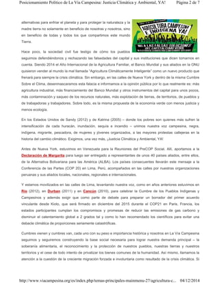 alternativas para enfriar el planeta y para proteger la naturaleza y la
madre tierra no solamente en beneficio de nosotras y nosotros, sino
en beneficio de todas y todos los que compartimos este mundo
Tierra.
Hace poco, la sociedad civil fue testigo de cómo los pueblos
seguimos defendiéndonos y rechazando las falsedades del capital y sus instituciones que dicen tomarnos en
cuenta. Siendo 2014 el Año Internacional de la Agricultura Familiar, el Banco Mundial y sus aliados en la ONU
quisieron vender al mundo la mal llamada “Agricultura Climáticamente Inteligente” como un nuevo producto que
frenará para siempre la crisis climática. Sin embargo, en las calles de Nueva York y dentro de la misma Cumbre
Sobre el Clima, desenmascaramos esta falacia e informamos a la opinión pública por lo que realmente es: más
agricultura industrial, más financiamiento del Banco Mundial y otros instrumentos del capital para unos pocos,
más contaminación y saqueo de los recursos naturales, más explotación de tierras, de territorios, de pueblos y
de trabajadoras y trabajadores. Sobre todo, es la misma propuesta de la economía verde con menos justicia y
menos ecología.
En los Estados Unidos de Sandy (2012) y de Katrina (2005) – donde los pobres son quienes más sufren la
intensificación de cada huracán, inundación, sequía e incendio – unimos nuestra voz campesina, negra,
indígena, migrante, pescadora, de mujeres y jóvenes organizados, a las mayores protestas callejeras en la
historia del cambio climático. Exigimos, una vez más, ¡Justicia Climática y Ambiental, YA!
Antes de Nueva York, estuvimos en Venezuela para la Reuniones del PreCOP Social. Allí, aportamos a la
Declaración de Margarita para luego ser entregado a representantes de unos 40 países aliados, entre ellos,
de la Alternativa Bolivariana para las América (ALBA). Los países consecuentes llevarán este mensaje a la
Conferencia de las Partes (COP 20) en Lima, Perú, acompañados en las calles por nuestras organizaciones
peruanas y sus aliados locales, nacionales, regionales e internacionales.
Y estamos movilizados en las calles de Lima, levantando nuestra voz, como en años anteriores estuvimos en
Río (2012), en Durban (2011) y en Cancún (2010), para celebrar la Cumbre de los Pueblos Indígenas y
Campesinos y además exigir que como parte de debate para preparar un borrador del primer acuerdo
vinculante desde Kioto, que será firmado en diciembre del 2015 durante el COP21 en Paris, Francia, los
estados participantes cumplan los compromisos y promesas de reducir las emisiones de gas carbono y
disminuir el calentamiento global a 2 grados tal y como lo han recomendado los científicos para evitar una
debacle climática de proporciones seriamente catastróficas.
Cumbres vienen y cumbres van, cada uno con su peso e importancia histórica y nosotros en La Vía Campesina
seguimos y seguiremos construyendo la base social necesaria para lograr nuestra demanda principal – la
soberanía alimentaria, el reconocimiento y la protección de nuestros pueblos, nuestras tierras y nuestros
territorios y el cese de todo intento de privatizar los bienes comunes de la humanidad. Así mismo, llamamos la
atención a la cuestión de la creciente migración forzada e involuntaria como resultado de la crisis climática. Si
Página 2 de 7Posicionamiento Político de La Vía Campesina: Justicia Climática y Ambiental, YA!
04/12/2014http://www.viacampesina.org/es/index.php/temas-principales-mainmenu-27/agricultura-c...
 