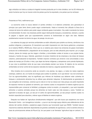 algo simboliza con toda su crudeza la tragedia humana producida por la crisis climática, son los 50 millones de
seres humanos que hoy se mueven entre los países que los ha expulsado y los países que los rechazan.
Presentes en Perú, reafirmamos que:
· La economía verde no busca detener el cambio climático ni el deterioro ambiental, sino generalizar el
principio que quien tiene dinero puede seguir contaminando. Hasta el momento han utilizado la farsa de la
compra de bonos de carbono para poder seguir emitiendo gases invernadero. Hoy están inventando los bonos
de biodiversidad. Es decir, las empresas podrán seguir destruyendo bosques y ecosistemas, siempre y cuando
le paguen a alguien para que supuestamente conserve la biodiversidad en algún otro lado. Mañana
posiblemente inventen los bonos de agua, de paisaje, de aire puro.
· Los sistemas de pago por servicios ambientales se están utilizando para quitarle sus tierras y territorios a los
pueblos indígenas y campesinos. El mecanismo que están impulsando con más fuerza gobiernos y empresas
es el sistema REDD y REDD plus. Dicen que es un sistema para reducir las emisiones de gases invernadero
producto de la deforestación y degradación de los bosques, pero se está utilizando para imponer, por un pago
irrisorio, planes de manejo que les niegan a familias y comunidades rurales el acceso a sus propias tierras,
bosques y fuentes de agua. Además, garantizan el acceso irrestricto de las empresas a las áreas de bosque
colectivo, potencializando la biopiratería. También imponen contratos que amarran a las comunidades a esos
planes de manejo por 20 años o más y que dejan las tierras indígenas y campesinas como prenda hipotecaria,
lo que crea la posibilidad cierta de que esas comunidades pierdan sus tierras. El objetivo de los servicios
ambientales es tomar control de los espacios naturales de reserva y seguirse apoderando de más.
· Otra iniciativa de la economía verde es convertir a las plantas, las algas y a todos los restos orgánicos
(rastrojos, estiércol, etc.) en fuente de energía para sustituir el petróleo; es lo que llaman “uso de la biomasa”.
Con los agrocombustibles, esto ha significado que millones de hectáreas que debieran estar cubiertas de
bosques o produciendo alimentos hoy se utilizan para alimentar máquinas. Si efectivamente se generaliza el
uso energético de la biomasa, veremos que la vida en el mar se reduce aún más porque una parte importante
de especies marinas se quedará sin alimento, que nuestros suelos no recuperarán la materia orgánica que es
imprescindible para conservar la fertilidad y protegerse contra la erosión y la sequedad, y que será imposible
alimentar a nuestros animales porque los alimentos se harán cada vez más escasos y caros. También se
agravará la escasez de agua, ya sea por el cultivo de agrocombustibles, ya sea porque nuestros suelos no
tendrán capacidad para absorber y retener agua al faltarles la materia orgánica.
· Después nos hablan de “agricultura climáticamente inteligente”, que sólo busca que aceptemos una nueva
Revolución Verde – con transgénicos incluidos – y que en vez de exigir apoyo efectivo para defendernos de los
efectos del cambio climático, aceptemos pagos irrisorios que funcionarán igual que REDD. También buscan
imponernos sistemas altamente dependientes de grandes cantidades de agrotóxicos, como la siembra directa a
base de pulverizaciones aéreas de Round Up, los que pasan a ser llamados “agricultura baja en carbono.” Es
Página 3 de 7Posicionamiento Político de La Vía Campesina: Justicia Climática y Ambiental, YA!
04/12/2014http://www.viacampesina.org/es/index.php/temas-principales-mainmenu-27/agricultura-c...
 