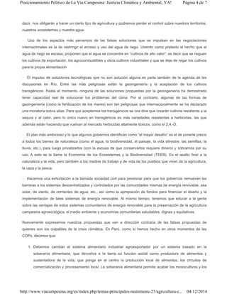 decir, nos obligarán a hacer un cierto tipo de agricultura y podremos perder el control sobre nuestros territorios,
nuestros ecosistemas y nuestra agua.
· Uno de los aspectos más perversos de las falsas soluciones que se impulsan en las negociaciones
internacionales es la de restringir el acceso y uso del agua de riego. Usando como pretexto el hecho que el
agua de riego es escasa, proponen que el agua se concentre en “cultivos de alto valor”; es decir que se rieguen
los cultivos de exportación, los agrocombustibles y otros cultivos industriales y que se deje de regar los cultivos
para la propia alimentación
· El impulso de soluciones tecnológicas que no son solución alguna es parte también de la agenda de las
discusiones en Río. Entre las más peligrosas están la geoingeniería y la aceptación de los cultivos
transgénicos. Hasta el momento, ninguna de las soluciones propuestas por la geoingeniería ha demostrado
tener capacidad real de solucionar los problemas del clima. Por el contrario, algunas de las formas de
geoingeniería (como la fertilización de los mares) son tan peligrosas que internacionalmente se ha declarado
una moratoria sobre ellas. Para que aceptemos los transgénicos se nos dice que crearán cultivos resistente a la
sequía y al calor, pero lo único nuevo en transgénicos es más variedades resistentes a herbicidas, las que
además están haciendo que vuelvan al mercado herbicidas altamente tóxicos, como el 2,4,-D.
· El plan más ambicioso y lo que algunos gobiernos identifican como “el mayor desafío” es el de ponerle precio
a todos los bienes de naturaleza (como el agua, la biodiversidad, el paisaje, la vida silvestre, las semillas, la
lluvia, etc.), para luego privatizarlos (con la excusa de que conservarlos requiere dinero) y cobrarnos por su
uso. A esto se le llama la Economía de los Ecosistemas y la Biodiversidad (TEEB). Es el asalto final a la
naturaleza y la vida, pero también a los medios de trabajo y de vida de los pueblos que viven de la agricultura,
la caza y la pesca.
· Hacemos una exhortación a la llamada sociedad civil para presionar para que los gobiernos remuevan las
barreras a los sistemas descentralizados y controlados por las comunidades mismas de energía renovable, sea
solar, de viento, de corrientes de agua, etc., así como la apropiación de fondos para financiar el diseño y la
implementación de tales sistemas de energía renovable. Al mismo tiempo, tenemos que educar a la gente
sobre las ventajas de estos sistemas comunitarios de energía renovable para la preservación de la agricultura
campesina agroecológica, el medio ambiente y economías comunitarias saludables, dignas y equitativas.
Nuevamente expresamos nuestras propuestas que van a dirección contraria de las falsas propuestas de
quienes son los culpables de la crisis climática. En Perú, como lo hemos hecho en otros momentos de las
COPs, decimos que:
1. Debemos cambiar el sistema alimentario industrial agroexportador por un sistema basado en la
soberanía alimentaria, que devuelva a la tierra su función social como productora de alimentos y
sustentadora de la vida, que ponga en el centro la producción local de alimentos, los circuitos de
comercialización y procesamiento local. La soberanía alimentaria permite acabar los monocultivos y los
Página 4 de 7Posicionamiento Político de La Vía Campesina: Justicia Climática y Ambiental, YA!
04/12/2014http://www.viacampesina.org/es/index.php/temas-principales-mainmenu-27/agricultura-c...
 