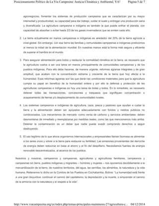 agronegocios, fomentar los sistemas de producción campesina que se caracterizan por su mayor
intensidad y productividad, su capacidad para dar trabajo, cuidar el suelo y entregar una producción sana
y diversificada. La agricultura campesina e indígena es también la que puede enfriar el planeta; con
capacidad de absorber o evitar hasta 2/3 de los gases invernaderos que se emiten cada año.
2. La tierra actualmente en manos campesinas e indígenas es alrededor del 20% de la tierra agrícola a
nivel global. Sin embargo, con esa tierra las familias y comunidades campesinas e indígenas producimos
al menos la mitad de la alimentación mundial. En nuestras manos está la forma más segura y eficiente
de superar el hambre en el mundo.
3. Para asegurar alimentación para todos y restaurar la normalidad climática en la tierra, es necesario que
la agricultura vuelva a ser una tarea en manos principalmente de comunidades campesinas y de los
pueblos indígenas. Para ello debe hacerse, de manera urgente, reformas agrarias integrales y de gran
amplitud, que acaben con la concentración extrema y creciente de la tierra que hoy afecta a la
humanidad. Esas reformas agrarias son las que darán las condiciones materiales para que la agricultura
cumpla su papel en beneficio de la humanidad entera y por ello la defensa y protección de las
agriculturas campesinas e indígenas es hoy una tarea de todas y todos. En lo inmediato, es necesario
detener todas las transacciones, concesiones y traspasos que signifiquen concentración o
acaparamiento de tierras y/o desplazamiento de comunidades rurales.
4. Los sistemas campesinos e indígenas de agricultura, caza, pesca y pastoreo que ayudan a cuidar la
tierra y la alimentación deben ser apoyados adecuadamente con fondos y medios públicos no
condicionados. Los mecanismos de mercado -como venta de carbono y servicios ambientales- deben
desmontarse de inmediato y reemplazarse por medidas reales, como las que mencionamos más arriba.
Detener la contaminación es un deber que nadie puede evadir comprando derechos a seguir
destruyendo.
5. El uso legítimo de lo que ahora organismos internacionales y empresariales llaman biomasa es alimentar
a los seres vivos y volver a la tierra para restaurar su fertilidad. Las emisiones provenientes del derroche
de energía deben reducirse en base al ahorro y el fin del despilfarro. Necesitamos fuentes de energía
renovable descentralizados, al alcance de los pueblos.
Nosotros y nosotras, campesinos y campesinas, agricultores y agricultoras familiares, campesinos y
campesinas sin tierra, pueblos indígenas y migrantes – hombres y mujeres – nos oponemos decididamente a la
mercantilización de la tierra, de nuestros territorios, del agua, las semillas, los alimentos, la naturaleza y la vida
humana. Reiteramos lo dicho en la Cumbre de los Pueblos en Cochabamba, Bolivia: “La humanidad está frente
a una gran disyuntiva: continuar el camino del capitalismo, la depredación y la muerte, o emprender el camino
de la armonía con la naturaleza y el respeto a la vida”.
Página 5 de 7Posicionamiento Político de La Vía Campesina: Justicia Climática y Ambiental, YA!
04/12/2014http://www.viacampesina.org/es/index.php/temas-principales-mainmenu-27/agricultura-c...
 