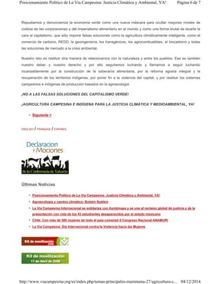 Repudiamos y denunciamos la economía verde como una nueva máscara para ocultar mayores niveles de
codicia de las corporaciones y del imperialismo alimentario en el mundo y como una forma brutal de lavarle la
cara al capitalismo, que sólo impone falsas soluciones como la agricultura climáticamente inteligente, como el
comercio de carbono, REDD, la geoingeniería, los transgénicos, los agrocombustibles, el biocarbono y todas
las soluciones de mercado a la crisis ambiental.
Nuestro reto es restituir otra manera de relacionarnos con la naturaleza y entre los pueblos. Ese es también
nuestro deber y nuestro derecho y por ello seguiremos luchando y llamamos a seguir luchando
incansablemente por la construcción de la soberanía alimentaria, por la reforma agraria integral y la
recuperación de los territorios indígenas, por poner fin a la violencia del capital, y por restituir los sistemas
campesinos e indígenas de producción basados en la agroecología
¡NO A LAS FALSAS SOLUCIONES DEL CAPITALISMO VERDE!
¡AGRICULTURA CAMPESINA E INDÍGENA PARA LA JUSTICIA CLIMÁTICA Y MEDIOAMBIENTAL, YA!
• Siguiente >
ENGLISH / FRANÇAIS / ESPAÑOL
Últimas Noticias
• Posicionamiento Político de La Vía Campesina: Justicia Climática y Ambiental, YA!
• Agroecología y cambio climático- Boletín Nyéléni
• La Vía Campesina Internacional se solidariza con Ayotzinapa y se une al reclamo global de justicia y de la
presentación con vida de los 43 estudiantes desaparecidos por el estado mexicano
• Chile: Con más de 500 mujeres de todo el país comenzó II Congreso Nacional ANAMURI
• La Vía Campesina: Día Internacional contra la Violencia hacia las Mujeres
Página 6 de 7Posicionamiento Político de La Vía Campesina: Justicia Climática y Ambiental, YA!
04/12/2014http://www.viacampesina.org/es/index.php/temas-principales-mainmenu-27/agricultura-c...
 