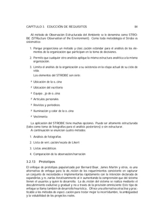 CAPÍTULO 3. EDUCCIÓN DE REQUISITOS                                                       84

    Al método de Observación Estructurada del Ambiente se le denomina como STRO-
BE (STRucture Observation of the Environment). Como toda metodología el Strobe es
sistemático:

  1. Porque proporciona un método y clasi…cación estándar para el análisis de los ele-
     mentos de la organización que participan en la toma de decisiones.

  2. Permite que cualquier otro analista aplique la misma estructura analítica a la misma
     organización.
  3. Limita el análisis de la organización a su existencia en la etapa actual de su ciclo de
     vida.
     Los elementos del STROBE son siete:

   ² Ubicación de la o…cina
   ² Ubicación del escritorio

   ² Equipo …jo de o…cina
   ² Artículos personales

   ² Revistas y periódicos

   ² Iluminación y color de la o…cina
   ² Vestimenta

    La aplicación del STROBE tiene muchas opciones. Puede ser altamente estructurada
(tales como toma de fotografías para el análisis posteriores) o sin estructurar.
    A continuación se enuncian cuatro métodos:

  1. Análisis de fotografías
  2. Lista de veri…cación/escala de Likert

  3. Listas anecdóticas
  4. Comparación de la observación/narración

3.2.13    Prototipos
El enfoque de prototipos popularizado por Bernard Boar, James Martín y otros, es una
alternativa de enfoque para la de…nición de los requerimientos consistente en capturar
un conjunto de necesidades e implementarlas rápidamente con la intención declarada de
expandirlas y re…narlas iterativammente al ir aumentando la comprensión que del sistema
tienen el usuarios y quien lo desarrolla. La de…nición del sistema se realiza mediante el
descubrimiento evolutivo y gradual y no a través de la previsión omnisciente Este tipo de
enfoque se llama también de desarrollo heurística.. Ofrece una alternativa atractiva y prac-
ticable a los métodos de especi…cación para tratar mejor la incertidumbre, la ambigüedad
y la volubilidad de los proyectos reales.
 