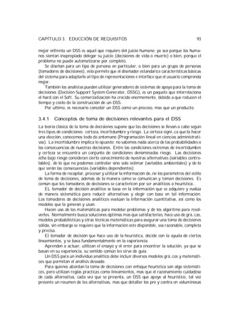 CAPÍTULO 3. EDUCCIÓN DE REQUISITOS                                                        93

mejor enfrenta un DSS es aquel que requiere del juicio humano; ya sea porque los huma-
nos sientan inapropiado delegar su juicio (decisiones de vida o muerte) o bien, porque el
problema no puede automatizarse por completo.
    Se diseñan para un tipo de persona en particular, o bien para un grupo de personas
(tomadores de decisiones), esto permite que el diseñador estandarice características básicas
del sistema para adaptarlo al tipo de representaciones e interface que el usuario comprenda
mejor.
    También los analistas pueden utilizar generadores de sistemas de apoyo para la toma de
decisiones (Decisión Support System Generator, DSSG), es un paquete que interrelaciona
el hard con el Soft. Su comercialización ha crecido enormemente, debido a que reducen el
tiempo y costo de la construcción de un DSS.
    Por ultimo, es necesario concebir un DSS como un proceso, mas que un producto.

3.4.1    Conceptos de toma de decisiones relevantes para el DSS
La teoría clásica de la toma de decisiones supone que las decisiones se llevan a cabo según
tres tipos de condiciones: certeza, incertidumbre y riesgo. La certeza signi…ca que la hacer
una elección, conocemos todo de antemano (Programación lineal en ciencias administrati-
vas). La incertidumbre implica lo opuesto; no sabemos nada acerca de las probabilidades o
las consecuencias de nuestras decisiones. Entre las condiciones extremas de incertidumbre
y certeza se encuentra un conjunto de condiciones denominadas riesgo. Las decisiones
echa bajo riesgo consideran cierto conocimiento de nuestras alternativas (variables contro-
lables), de lo que no podemos controlar sino solo estimar (variables ambientales) y de lo
que serán las consecuencias (variables dependientes).
    La forma de recopilar, procesar y utilizar la información de…ne los parámetros del estilo
de toma de decisiones, además de la manera como se comunican y toman decisiones. Es
común que los tomadores de decisiones se caractericen por ser analíticos o heurística..
    EL tomador de decisión analítico se basa en la información que se adquiere y evalúa
de manera sistemática para reducir alternativas y elegir con base en tal información.
Los tomadores de decisiones analíticos evalúan la información cuantitativa, así como los
modelos que la generan y usan.
    Hacen uso de las matemáticas para modelar problemas y de los algoritmo para resol-
verlos. Normalmente busca soluciones óptimas mas que satisfactorias, hace uso de grá…cas,
modelos probabilísticas y otras técnicas matemáticas para asegurar una toma de decisiones
sólida, sin embargo se requiere que la información este disponible, sea razonable, completa
y precisa.
    El tomador de decisión que hace uso de la heurística, decide con la ayuda de ciertos
lineamientos, y se basa fundamentalmente en la experiencia.
    Aprenden a actuar, utilizan el ensayo y el error para encontrar la solución, ya que se
basan en su experiencia, su sentido común les sirve de guía.
    Un DSS para un individuo analítico debe incluir diversos modelos grá…cos y matemáti-
cos que permitan el análisis deseado.
    Para quienes abordan la toma de decisiones con enfoque heurística son algo sistemáti-
cos, pero utilizan reglas practicas como lineamientos, mas que el razonamiento cuidadoso
de cada alternativa, cada vez que se presenta, un DSS que apoye al heuristico, tal vez
presente un resumen de las alternativas, mas que detallar los pro y contra en voluminosas
 
