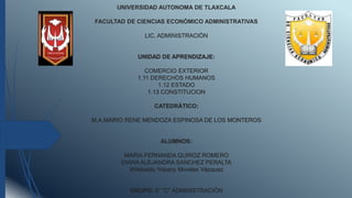 UNIVERSIDAD AUTONOMA DE TLAXCALA
FACULTAD DE CIENCIAS ECONÒMICO ADMINISTRATIVAS
LIC. ADMINISTRACIÒN
UNIDAD DE APRENDIZAJE:
COMERCIO EXTERIOR
1.11 DERECHOS HUMANOS
1.12 ESTADO
1.13 CONSTITUCION
CATEDRÀTICO:
M.A.MARIO RENE MENDOZA ESPINOSA DE LOS MONTEROS
ALUMNOS:
MARIA FERNANDA QUIROZ ROMERO
DIANA ALEJANDRA SANCHEZ PERALTA
Wilebaldo Yobany Morales Vázquez
GRUPO: 5° “C” ADMINISTRACIÒN
 