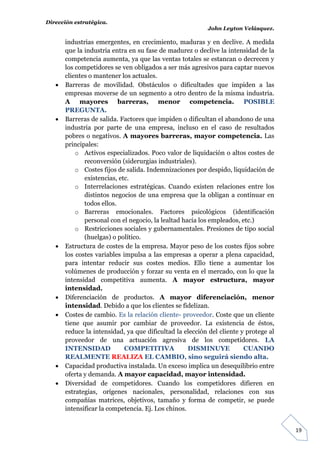 Dirección estratégica.
                                                          John Leyton Velásquez.

       industrias emergentes, en crecimiento, maduras y en declive. A medida
       que la industria entra en su fase de madurez o declive la intensidad de la
       competencia aumenta, ya que las ventas totales se estancan o decrecen y
       los competidores se ven obligados a ser más agresivos para captar nuevos
       clientes o mantener los actuales.
      Barreras de movilidad. Obstáculos o dificultades que impiden a las
       empresas moverse de un segmento a otro dentro de la misma industria.
       A mayores barreras, menor competencia. POSIBLE
       PREGUNTA.
      Barreras de salida. Factores que impiden o dificultan el abandono de una
       industria por parte de una empresa, incluso en el caso de resultados
       pobres o negativos. A mayores barreras, mayor competencia. Las
       principales:
           o Activos especializados. Poco valor de liquidación o altos costes de
              reconversión (siderurgias industriales).
           o Costes fijos de salida. Indemnizaciones por despido, liquidación de
              existencias, etc.
           o Interrelaciones estratégicas. Cuando existen relaciones entre los
              distintos negocios de una empresa que la obligan a continuar en
              todos ellos.
           o Barreras emocionales. Factores psicológicos (identificación
              personal con el negocio, la lealtad hacia los empleados, etc.)
           o Restricciones sociales y gubernamentales. Presiones de tipo social
              (huelgas) o político.
      Estructura de costes de la empresa. Mayor peso de los costes fijos sobre
       los costes variables impulsa a las empresas a operar a plena capacidad,
       para intentar reducir sus costes medios. Ello tiene a aumentar los
       volúmenes de producción y forzar su venta en el mercado, con lo que la
       intensidad competitiva aumenta. A mayor estructura, mayor
       intensidad.
      Diferenciación de productos. A mayor diferenciación, menor
       intensidad. Debido a que los clientes se fidelizan.
      Costes de cambio. Es la relación cliente- proveedor. Coste que un cliente
       tiene que asumir por cambiar de proveedor. La existencia de éstos,
       reduce la intensidad, ya que dificultad la elección del cliente y protege al
       proveedor de una actuación agresiva de los competidores. LA
       INTENSIDAD            COMPETITIVA            DISMINUYE           CUANDO
       REALMENTE REALIZA EL CAMBIO, sino seguirá siendo alta.
      Capacidad productiva instalada. Un exceso implica un desequilibrio entre
       oferta y demanda. A mayor capacidad, mayor intensidad.
      Diversidad de competidores. Cuando los competidores difieren en
       estrategias, orígenes nacionales, personalidad, relaciones con sus
       compañías matrices, objetivos, tamaño y forma de competir, se puede
       intensificar la competencia. Ej. Los chinos.


                                                                                      19
 