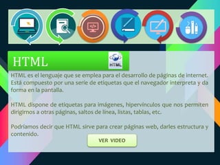 HTML es el lenguaje que se emplea para el desarrollo de páginas de internet.
Está compuesto por una seríe de etiquetas que el navegador interpreta y da
forma en la pantalla.
HTML dispone de etiquetas para imágenes, hipervínculos que nos permiten
dirigirnos a otras páginas, saltos de línea, listas, tablas, etc.
Podríamos decir que HTML sirve para crear páginas web, darles estructura y
contenido.
HTML
VER VIDEO
 