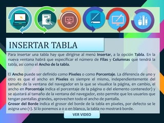 Para insertar una tabla hay que dirigirse al menú Insertar, a la opción Tabla. En la
nueva ventana habrá que especificar el número de Filas y Columnas que tendrá la
tabla, así como el Ancho de la tabla.
El Ancho puede ser definido como Píxeles o como Porcentaje. La diferencia de uno y
otro es que el ancho en Píxeles es siempre el mismo, independientemente del
tamaño de la ventana del navegador en la que se visualice la página, en cambio, el
ancho en Porcentaje indica el porcentaje de la página o del elemento contenedor) y
se ajustará al tamaño de la ventana del navegador, esto permite que los usuarios que
tengan pantallas grandes, aprovechen todo el ancho de pantalla.
Grosor del Borde indica el grosor del borde de la tabla en píxeles, por defecto se le
asigna uno (1). Si lo ponemos a 0 o en blanco, la tabla no mostrará borde.
VER VIDEO
INSERTAR TABLA
 