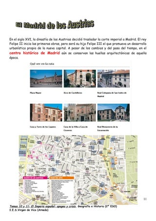 En el siglo XVI, la dinastía de los Austrias decidió trasladar la corte imperial a Madrid. El rey
Felipe II inicia las primeras obras, pero será su hijo Felipe III el que promueva un desarrollo
urbanístico propio de la nueva capital. A pesar de los cambios y del paso del tiempo, en el
centro histórico de Madrid aún se conservan las huellas arquitectónicas de aquella
época.
Temas 10 y 11: El Imperio español: apogeo y crisis, Geografía e Historia (2º ESO)
I.E.S.Virgen de Vico (Arnedo)
11
 