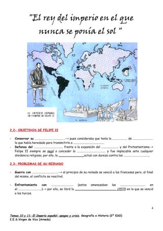 2.2- OBJETIVOS DE FELIPE II
- Conservar su .......................--> pues consideraba que tenía la .................... de ...........................
lo que había heredado para transmitirlo a .........................................
- Defensa del ...................... frente a la expansión del ....................... y del Protestantismo-->
Felipe II siempre se negó a conceder la ...................... y fue implacable ante cualquier
disidencia religiosa, por ello, la ..................................actuó con dureza contra los ...................................
2.3- PROBLEMAS DE SU REINADO
- Guerra con ....................--> al principio de su reinado se venció a los franceses pero, al final
del mismo, el conflicto se reactivó.
- Enfrentamiento con ................. (estos amenazaban las .................................. en
el ...............................)--> por ello, se libró la ....................................................... (1571) en la que se venció
a los turcos.
Temas 10 y 11: El Imperio español: apogeo y crisis, Geografía e Historia (2º ESO)
I.E.S.Virgen de Vico (Arnedo)
4
 