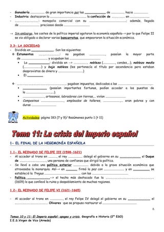 - Ganadería ................... de gran importancia por las ............................ de .................. hacia ...................
- Industria: destacaron la ................................................ la confección de .......... en ..........................
- ..................: monopolio comercial con su .................................................; además, llegada
de ........................... preciosos desde ..................................
→ Sin embargo, los costes de la política imperial agotaron la economía española--> por lo que Felipe II
se vio obligado a declarar varias bancarrotas, que empeoraron la situación económica.
3.3- LA SOCIEDAD
- Dividida en .................. Son los siguientes:
 Estamentos ................: no pagaban ....................., poseían la mayor parte
de ................................... y ocupaban los .........................................
 La ............................: dividida en --> ........... nobleza (................, condes,...), nobleza media
(.......................) y baja nobleza (les pertenecía el título por ascendencia pero estaban
desprovistos de dinero y .................................)
 El .....................
 ...................................... pagaban impuestos, dedicados a las ...........................................,...
 ................................ (poseían importantes fortunas, podían acceder a los puestos de
la .................................,...).
 ............................, artesanos, labradores con tierras,... vivían ...........................
 Campesinos .............................., empleados de talleres, ......................,... eran pobres y con
duras .................................
Actividades: página 183 (7 y 9)/ Resúmenes punto 1 (t 11)
1- EL FINAL DE LA HEGEMONÍA ESPAÑOLA
1.1- EL REINADO DE FELIPE III (1598-1621)
- Al acceder al trono en ..........., el rey ................... delegó el gobierno en su ................ el Duque
de ...................., una persona de confianza que dirigió la política.
- Se llevó a cabo una política exterior .................... debido a la grave situación económica que
atravesaba la monarquía. Así--< en ............... firmó la paz con ........................... y en ...................... se
estableció la Tregua ................................................ con las ................................................
- Política .................--> el hecho más destacado fue la .....................................
(1609) lo que conllevó la ruina y despoblamiento de muchas regiones.
1.2- EL REINADO DE FELIPE VI (1621-1665)
- Al acceder al trono en ................., el rey Felipe IV delegó el gobierno en su ................. el
......................... Olivares que se propuso restaurar el .............................................
Temas 10 y 11: El Imperio español: apogeo y crisis, Geografía e Historia (2º ESO)
I.E.S.Virgen de Vico (Arnedo)
6
 