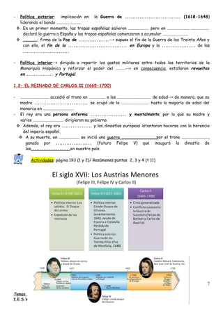- Política exterior: implicación en la Guerra de ............................... (1618-1648)
liderando el bando ........................
 En un primer momento, las tropas españolas salieron .................... pero en ...................., ..................
declaró la guerra a España y las tropas españolas comenzaron a acumular .........................
 ..............: firma de la Paz de .................--> supuso el fin de la Guerra de los Treinta Años y
con ello, el fin de la ................................. en Europa y la ................... de las
..........................
- Política interior--> dirigida a repartir los gastos militares entre todos los territorios de la
Monarquía Hispánica y reforzar el poder del ..........--> en consecuencia, estallaron revueltas
en ............... y Portugal.
1.3- EL REINADO DE CARLOS II (1665-1700)
- ............................ accedió al trono en ................ a los ................................. de edad--> de manera, que su
madre .............................. se ocupó de la ........................... hasta la mayoría de edad del
monarca en ..............................
- El rey era una persona enferma .................... y mentalmente por lo que su madre y
varios .............................. dirigieron su gobierno.
 Además, el rey era ................. y las dinastías europeas intentaron hacerse con la herencia
del imperio español.
 A su muerte, en .................... se inició una guerra ..................................por el trono ..........................,
ganada por .................... (futuro Felipe V) que inauguró la dinastía de
los......................en nuestro país.
Actividades: página 193 (1 y 2)/ Resúmenes puntos 2, 3 y 4 (t 11)
Temas 10 y 11: El Imperio español: apogeo y crisis, Geografía e Historia (2º ESO)
I.E.S.Virgen de Vico (Arnedo)
7
 