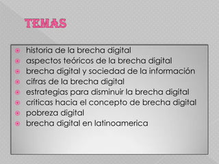    historia de la brecha digital
   aspectos teóricos de la brecha digital
   brecha digital y sociedad de la información
   cifras de la brecha digital
   estrategias para disminuir la brecha digital
   criticas hacia el concepto de brecha digital
   pobreza digital
   brecha digital en latinoamerica
 