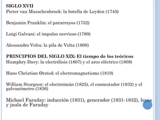 SIGLO XVII
Pieter van Musschenbroek: la botella de Leyden (1745)
Benjamin Franklin: el pararrayos (1752)
Luigi Galvani: el impulso nervioso (1780)
Alessandro Volta: la pila de Volta (1800)
PRINCIPIOS DEL SIGLO XIX: El tiempo de los teóricos
Humphry Davy: la electrólisis (1807) y el arco eléctrico (1808)
Hans Christian Ørsted: el electromagnetismo (1819)
William Sturgeon: el electroimán (1825), el conmutador (1832) y el
galvanómetro (1836)
Michael Faraday: inducción (1831), generador (1831-1832), leyes
y jaula de Faraday
 