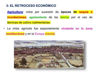 3- EL RETROCESO ECONÓMICO
- Agricultura: crisis por sucesión de épocas de sequía e
inundaciones; agotamiento de las tierras por el uso de
técnicas de cultivo rudimentarias.
• La crisis agrícola fue especialmente virulenta en la zona
mediterránea y en la Europa oriental.
 