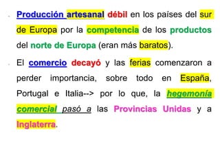- Producción artesanal débil en los países del sur
de Europa por la competencia de los productos
del norte de Europa (eran más baratos).
- El comercio decayó y las ferias comenzaron a
perder importancia, sobre todo en España,
Portugal e Italia--> por lo que, la hegemonía
comercial pasó a las Provincias Unidas y a
Inglaterra.
 