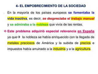 4- EL EMPOBRECIMIENTO DE LA SOCIEDAD
- En la mayoría de los países europeos se fomentaba la
vida inactiva, es decir, se despreciaba el trabajo manual
y se admiraba a la nobleza que vivía de las rentas.
 Este problema adquirió especial relevancia en España
ya que la nobleza se había enriquecido con la llegada de
metales preciosos de América y la subida de precios e
impuestos había arruinado a la industria y a la agricultura.
 