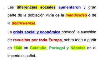 - Las diferencias sociales aumentaron y gran
parte de la población vivía de la mendicidad o de
la delincuencia.
- La crisis social y económica provocó la sucesión
de revueltas por toda Europa, sobro todo a partir
de 1640 en Cataluña, Portugal y Nápoles en el
imperio español.
 