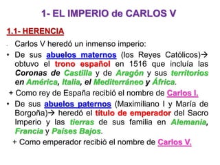 1- EL IMPERIO de CARLOS V
1.1- HERENCIA
- Carlos V heredó un inmenso imperio:
• De sus abuelos maternos (los Reyes Católicos)
obtuvo el trono español en 1516 que incluía las
Coronas de Castilla y de Aragón y sus territorios
en América, Italia, el Mediterráneo y África.
+ Como rey de España recibió el nombre de Carlos I.
• De sus abuelos paternos (Maximiliano I y María de
Borgoña) heredó el título de emperador del Sacro
Imperio y las tierras de sus familia en Alemania,
Francia y Países Bajos.
+ Como emperador recibió el nombre de Carlos V.
 