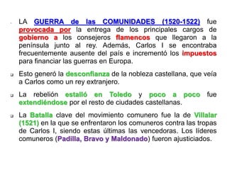 - LA GUERRA de las COMUNIDADES (1520-1522) fue
provocada por la entrega de los principales cargos de
gobierno a los consejeros flamencos que llegaron a la
península junto al rey. Además, Carlos I se encontraba
frecuentemente ausente del país e incrementó los impuestos
para financiar las guerras en Europa.
 Esto generó la desconfianza de la nobleza castellana, que veía
a Carlos como un rey extranjero.
 La rebelión estalló en Toledo y poco a poco fue
extendiéndose por el resto de ciudades castellanas.
 La Batalla clave del movimiento comunero fue la de Villalar
(1521) en la que se enfrentaron los comuneros contra las tropas
de Carlos I, siendo estas últimas las vencedoras. Los líderes
comuneros (Padilla, Bravo y Maldonado) fueron ajusticiados.
 