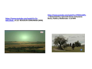 https://www.youtube.com/watch?v=Tu-
hDL13nzE-->5.12 REVUELTA COMUNERA (MIN)
https://www.youtube.com/watch?v=z7FRZt2uWPs-
-> Apresamiento y ejecución de los Comuneros
Bravo, Padilla y Maldonado -5.10 MIN
 