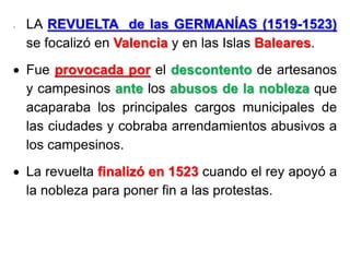 - LA REVUELTA de las GERMANÍAS (1519-1523)
se focalizó en Valencia y en las Islas Baleares.
 Fue provocada por el descontento de artesanos
y campesinos ante los abusos de la nobleza que
acaparaba los principales cargos municipales de
las ciudades y cobraba arrendamientos abusivos a
los campesinos.
 La revuelta finalizó en 1523 cuando el rey apoyó a
la nobleza para poner fin a las protestas.
 
