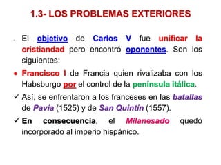 1.3- LOS PROBLEMAS EXTERIORES
- El objetivo de Carlos V fue unificar la
cristiandad pero encontró oponentes. Son los
siguientes:
 Francisco I de Francia quien rivalizaba con los
Habsburgo por el control de la península itálica.
 Así, se enfrentaron a los franceses en las batallas
de Pavía (1525) y de San Quintín (1557).
 En consecuencia, el Milanesado quedó
incorporado al imperio hispánico.
 