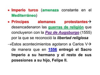  Imperio turco (amenaza constante en el
Mediterráneo)
 Príncipes alemanes protestantes
desencadenaron las guerras de religión que
concluyeron con la Paz de Augsburgo (1555)
por la que se reconoció la libertad religiosa
Estos acontecimientos agotaron a Carlos V
de manera que en 1556 entregó el Sacro
Imperio a su hermano y el resto de sus
posesiones a su hijo, Felipe II.
 