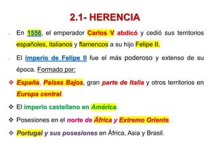 2.1- HERENCIA
- En 1556, el emperador Carlos V abdicó y cedió sus territorios
españoles, italianos y flamencos a su hijo Felipe II.
- El imperio de Felipe II fue el más poderoso y extenso de su
época. Formado por:
 España, Países Bajos, gran parte de Italia y otros territorios en
Europa central.
 El imperio castellano en América.
 Posesiones en el norte de África y Extremo Oriente.
 Portugal y sus posesiones en África, Asia y Brasil.
 