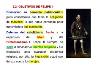 2.2- OBJETIVOS DE FELIPE II
- Conservar su herencia patrimonial
pues consideraba que tenía la obligación
de mantener lo que había heredado para
transmitirlo a sus sucesores.
- Defensa del catolicismo frente a la
expansión del Islam y del
Protestantismo Felipe II siempre se
negó a conceder la libertad religiosa y fue
implacable ante cualquier disidencia
religiosa, por ello, la Inquisición actuó con
dureza contra los herejes.
 
