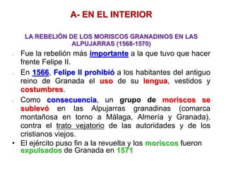 A- EN EL INTERIOR
LA REBELIÓN DE LOS MORISCOS GRANADINOS EN LAS
ALPUJARRAS (1568-1570)
- Fue la rebelión más importante a la que tuvo que hacer
frente Felipe II.
- En 1566, Felipe II prohibió a los habitantes del antiguo
reino de Granada el uso de su lengua, vestidos y
costumbres.
- Como consecuencia, un grupo de moriscos se
sublevó en las Alpujarras granadinas (comarca
montañosa en torno a Málaga, Almería y Granada),
contra el trato vejatorio de las autoridades y de los
cristianos viejos.
• El ejército puso fin a la revuelta y los moriscos fueron
expulsados de Granada en 1571
 