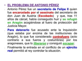 • EL PROBLEMA DE ANTONIO PÉREZ
- Antonio Pérez fue un secretario de Felipe II quien
fue encarcelado por el asesinato del secretario de
don Juan de Austria (Escobedo) y que, tras 11
años de cárcel, había conseguido huir y se refugió
en Aragón acogiéndose al fuero de protección del
Justicia Mayor.
- Para detenerlo fue acusado ante la Inquisición
(que estaba por encima de las instituciones de
Aragón), lo que fue considerado contrafuero (acto
contrario a sus fueros y costumbres) por los
aragoneses, que lo liberaron y consiguió escapar.
- Finalmente la entrada en el conflicto de un ejército
real permitió al rey controlar la situación.
 