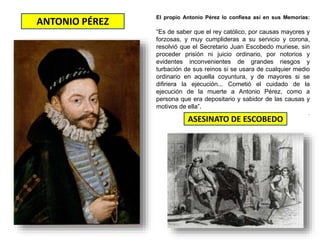 ANTONIO PÉREZ
ASESINATO DE ESCOBEDO
El propio Antonio Pérez lo confiesa así en sus Memorias:
“Es de saber que el rey católico, por causas mayores y
forzosas, y muy cumplideras a su servicio y corona,
resolvió que el Secretario Juan Escobedo muriese, sin
proceder prisión ni juicio ordinario, por notorios y
evidentes inconvenientes de grandes riesgos y
turbación de sus reinos si se usara de cualquier medio
ordinario en aquella coyuntura, y de mayores si se
difiriera la ejecución... Cometió el cuidado de la
ejecución de la muerte a Antonio Pérez, como a
persona que era depositario y sabidor de las causas y
motivos de ella”.
.
 