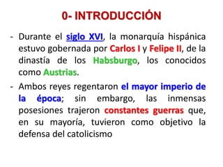 0- INTRODUCCIÓN
- Durante el siglo XVI, la monarquía hispánica
estuvo gobernada por Carlos I y Felipe II, de la
dinastía de los Habsburgo, los conocidos
como Austrias.
- Ambos reyes regentaron el mayor imperio de
la época; sin embargo, las inmensas
posesiones trajeron constantes guerras que,
en su mayoría, tuvieron como objetivo la
defensa del catolicismo
 