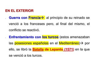 EN EL EXTERIOR
- Guerra con Francia al principio de su reinado se
venció a los franceses pero, al final del mismo, el
conflicto se reactivó.
- Enfrentamiento con los turcos (estos amenazaban
las posesiones españolas en el Mediterráneo) por
ello, se libró la Batalla de Lepanto (1571) en la que
se venció a los turcos.
 